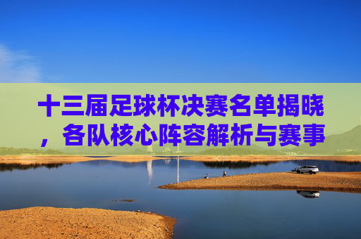 十三届足球杯决赛名单揭晓，各队核心阵容解析与赛事看点，十三届足球杯决赛名单揭晓，各队核心阵容解析与赛事看点