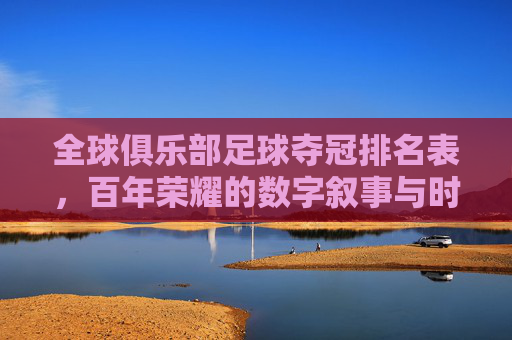 全球俱乐部足球夺冠排名表,百年荣耀的数字叙事与时代更迭,全球俱乐部足球夺冠排名表,百年荣耀的数字叙事与时代更迭