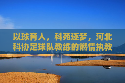 以球育人，科苑逐梦，河北科协足球队教练的燃情执教路，以球育人，科苑逐梦，河北科协足球队教练的燃情执教路