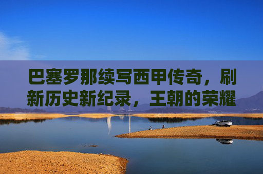 巴塞罗那续写西甲传奇,刷新历史新纪录,王朝的荣耀再攀高峰,巴塞罗那续写西甲传奇,刷新历史新纪录,王朝的荣耀再攀高峰