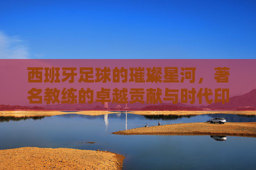 西班牙足球的璀璨星河,著名教练的卓越贡献与时代印记,西班牙足球的璀璨星河,著名教练的卓越贡献与时代印记