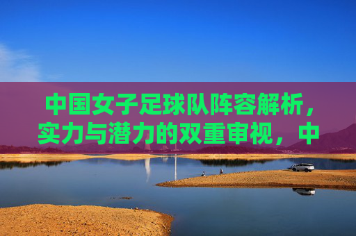 中国女子足球队阵容解析,实力与潜力的双重审视,中国女子足球队阵容解析,实力与潜力的双重审视