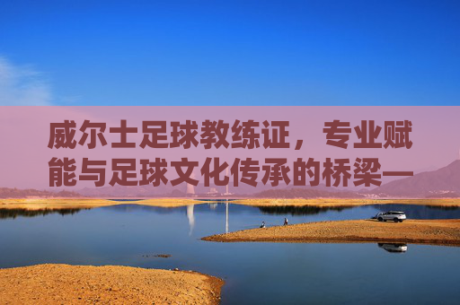 威尔士足球教练证,专业赋能与足球文化传承的桥梁——从认证体系到职业发展的深度解析,威尔士足球教练证,专业赋能与足球文化传承的桥梁——从认证体系到职业发展的深度解析