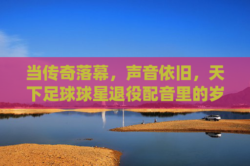 当传奇落幕，声音依旧，天下足球球星退役配音里的岁月回响，当传奇落幕，声音依旧，天下足球球星退役配音里的岁月回响