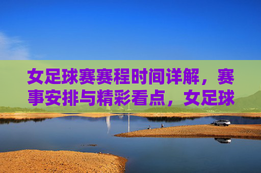 女足球赛赛程时间详解，赛事安排与精彩看点，女足球赛赛程时间详解，赛事安排与精彩看点解析