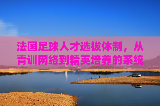 法国足球人才选拔体制，从青训网络到精英培养的系统性工程，法国足球人才选拔体制，从青训网络到精英培养的系统性工程