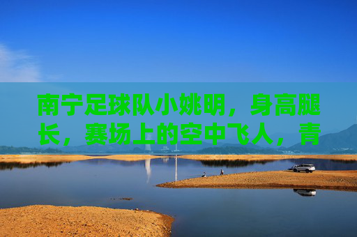 南宁足球队小姚明,身高腿长,赛场上的空中飞人,青春足球的活力担当,南宁足球队小姚明,身高腿长显优势,赛场空中飞人展青春活力担当