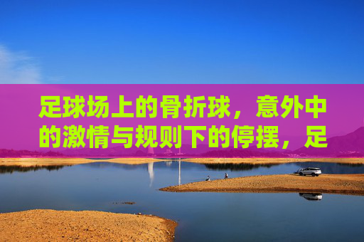 足球场上的骨折球,意外中的激情与规则下的停摆,足球场上的骨折球,意外中的激情与规则下的停摆
