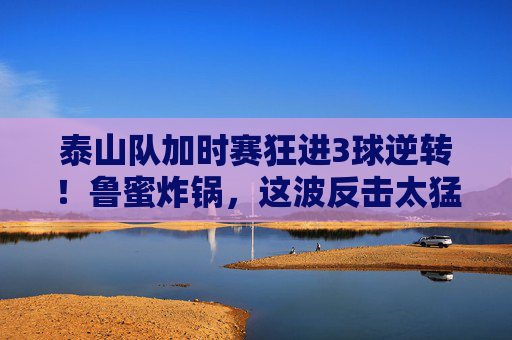 泰山队加时赛狂进3球逆转!鲁蜜炸锅,这波反击太猛,对手彻底懵了,泰山队加时赛狂进3球逆转!鲁蜜炸锅,这波反击太猛对手彻底懵了