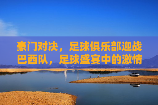 豪门对决,足球俱乐部迎战巴西队,足球盛宴中的激情碰撞,豪门对决,足球俱乐部迎战巴西队,足球盛宴中的激情碰撞