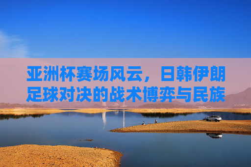 亚洲杯赛场风云，日韩伊朗足球对决的战术博弈与民族荣光，亚洲杯赛场风云，日韩伊朗足球对决的战术博弈与民族荣光