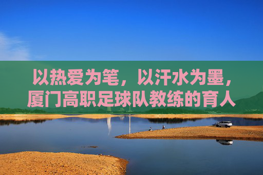 以热爱为笔,以汗水为墨,厦门高职足球队教练的育人之路,以热爱为笔,以汗水为墨,厦门高职足球队教练的育人之路