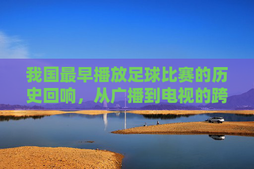 我国最早播放足球比赛的历史回响，从广播到电视的跨越，我国最早播放足球比赛的历史回响，从广播到电视的跨越