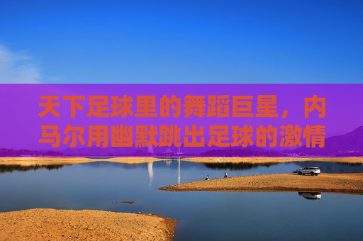 天下足球里的舞蹈巨星，内马尔用幽默跳出足球的激情与温度，内马尔，天下足球里的舞蹈巨星，用幽默跳出足球的激情与温度