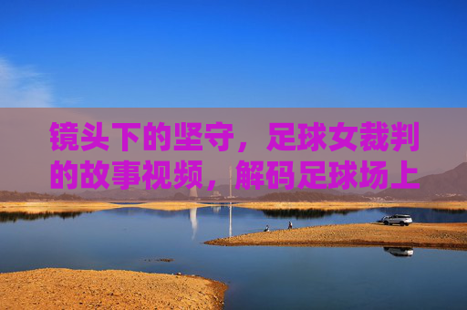 镜头下的坚守,足球女裁判的故事视频,解码足球场上的巾帼公平守护者,镜头下的坚守,解码足球场上的巾帼公平守护者——足球女裁判的故事