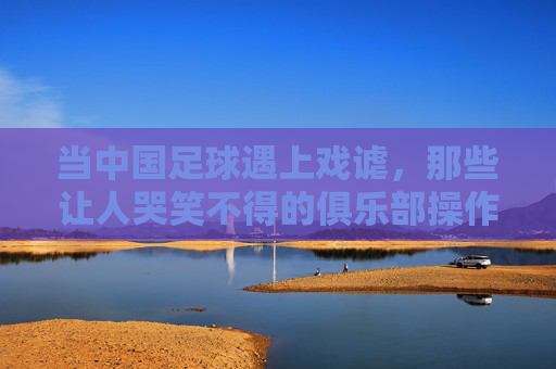 当中国足球遇上戏谑,那些让人哭笑不得的俱乐部操作,当中国足球遇上戏谑,那些让人哭笑不得的俱乐部操作
