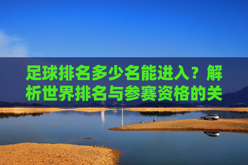 足球排名多少名能进入?解析世界排名与参赛资格的关联,足球世界排名多少名能进入?解析排名与参赛资格的关联