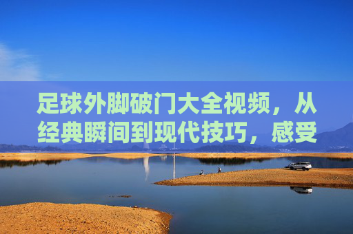 足球外脚破门大全视频,从经典瞬间到现代技巧,感受脚尖的力量与艺术,足球外脚破门大全视频,从经典瞬间到现代技巧,感受脚尖的力量与艺术