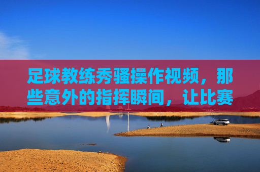 足球教练秀骚操作视频,那些意外的指挥瞬间,让比赛更有看头,足球教练的意外指挥瞬间,骚操作视频让比赛更有看点