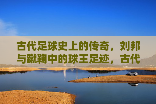 古代足球史上的传奇，刘邦与蹴鞠中的球王足迹，古代足球史上的传奇，刘邦与蹴鞠中的球王足迹