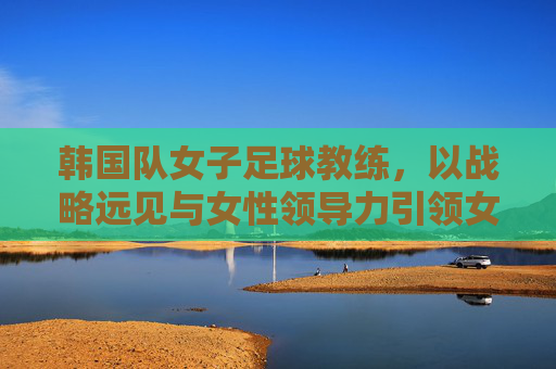 韩国队女子足球教练,以战略远见与女性领导力引领女足团队腾飞