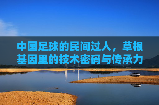 中国足球的民间过人，草根基因里的技术密码与传承力量
