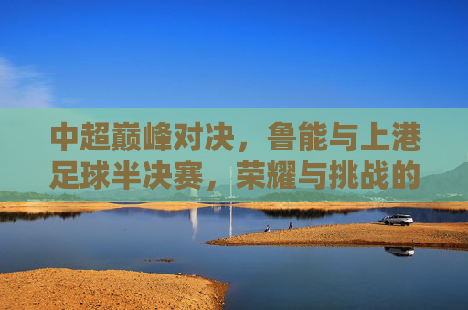 中超巅峰对决，鲁能与上港足球半决赛，荣耀与挑战的交织，中超巅峰对决，鲁能与上港足球半决赛，荣耀与挑战的交织