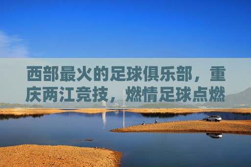 西部最火的足球俱乐部，重庆两江竞技，燃情足球点燃西部热情