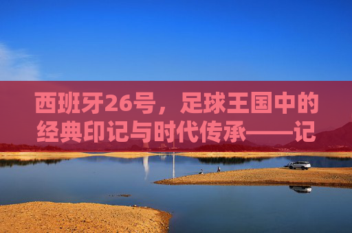 西班牙26号，足球王国中的经典印记与时代传承——记一支以荣耀为名的传奇足球队