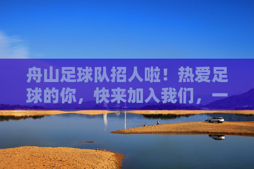 舟山足球队招人啦!热爱足球的你,快来加入我们,一起逐梦绿茵场!