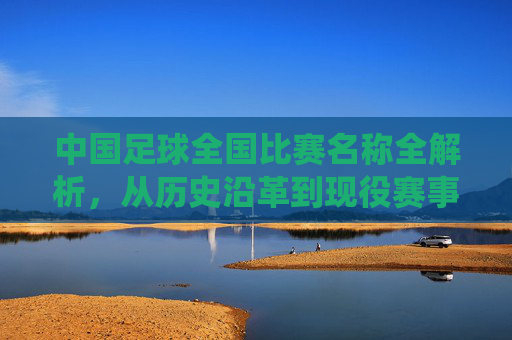 中国足球全国比赛名称全解析，从历史沿革到现役赛事的核心赛事解读