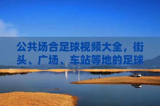 公共场合足球视频大全,街头、广场、车站等地的足球魅力,让平凡场景迸发运动活力