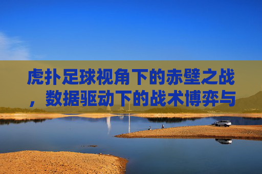 虎扑足球视角下的赤壁之战,数据驱动下的战术博弈与胜负启示