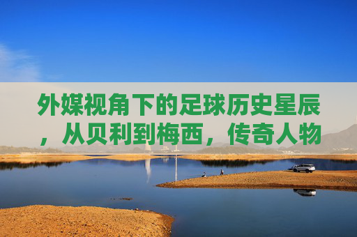 外媒视角下的足球历史星辰，从贝利到梅西，传奇人物的永恒光芒，外媒视角下的足球历史星辰，从贝利到梅西，传奇人物的永恒光芒
