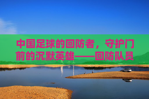 中国足球的回防者,守护门前的沉默英雄——回防队员在战术体系中的核心价值与时代使命,中国足球的回防者,守护门前的沉默英雄——回防队员在战术体系中的核心价值与时代使命