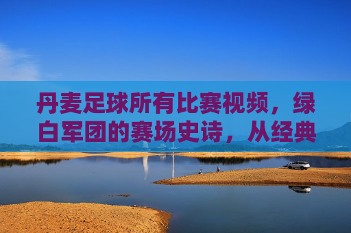 丹麦足球所有比赛视频，绿白军团的赛场史诗，从经典对决到现代荣耀的完整记录