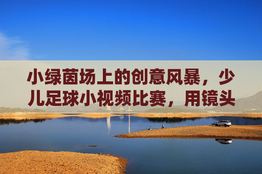 小绿茵场上的创意风暴,少儿足球小视频比赛,用镜头点亮足球梦