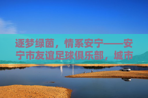 逐梦绿茵,情系安宁——安宁市友谊足球俱乐部,城市足球的温暖力量
