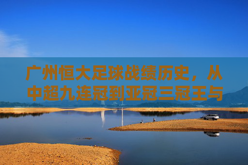 广州恒大足球战绩历史,从中超九连冠到亚冠三冠王与如今的沉寂调整