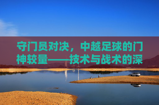 守门员对决,中越足球的门神较量——技术与战术的深度对比