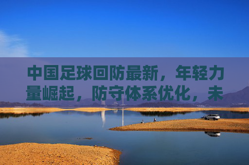 中国足球回防最新，年轻力量崛起，防守体系优化，未来可期