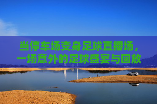 当停车场变身足球直播场，一场意外的足球盛宴与回放里的热血瞬间