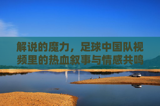 解说的魔力，足球中国队视频里的热血叙事与情感共鸣
