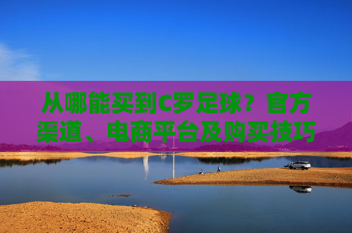 从哪能买到C罗足球?官方渠道、电商平台及购买技巧全解析,如何购买C罗足球?官方渠道、电商平台及购买技巧全解析