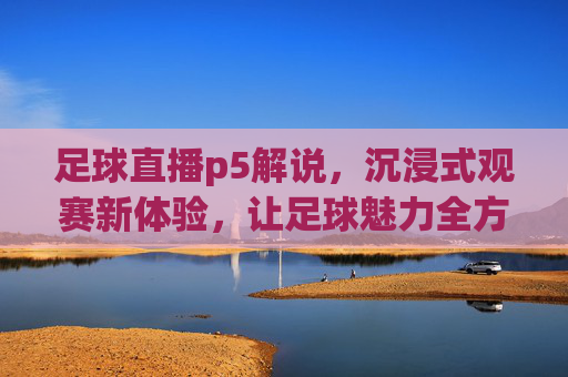 足球直播p5解说,沉浸式观赛新体验,让足球魅力全方位绽放