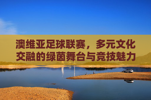 澳维亚足球联赛，多元文化交融的绿茵舞台与竞技魅力