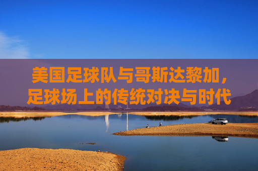美国足球队与哥斯达黎加,足球场上的传统对决与时代变迁