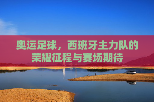 奥运足球，西班牙主力队的荣耀征程与赛场期待