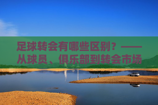 足球转会有哪些区别？——从球员、俱乐部到转会市场的多维解析