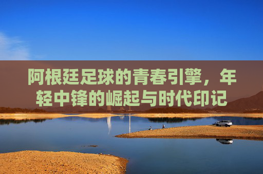 阿根廷足球的青春引擎，年轻中锋的崛起与时代印记